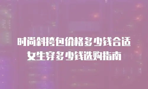 时尚斜挎包价格多少钱合适女生穿多少钱选购指南