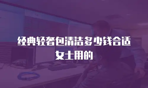 经典轻奢包清洁多少钱合适女士用的