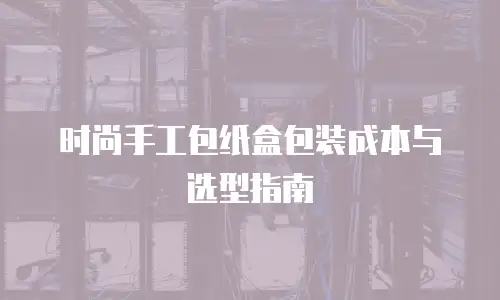 时尚手工包纸盒包装成本与选型指南