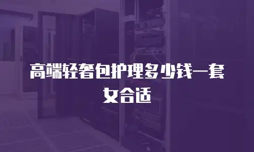 高端轻奢包护理多少钱一套女合适