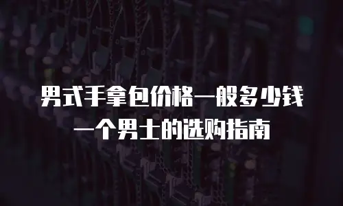 男式手拿包价格一般多少钱一个男士的选购指南