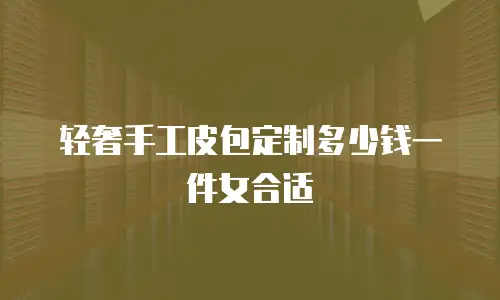 轻奢手工皮包定制多少钱一件女合适