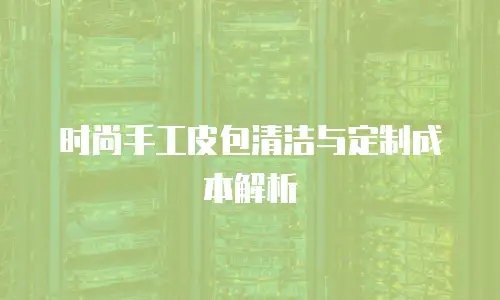 时尚手工皮包清洁与定制成本解析