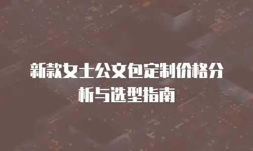 新款女士公文包定制价格分析与选型指南