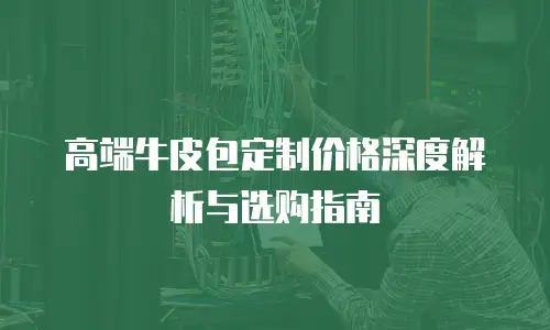 高端牛皮包定制价格深度解析与选购指南
