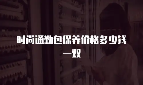 时尚通勤包保养价格多少钱一双
