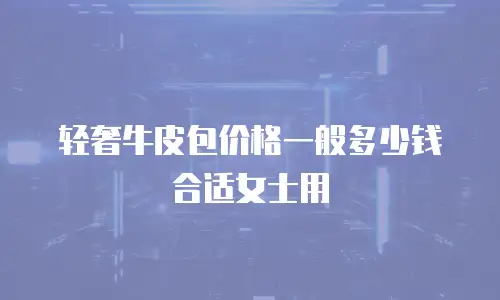 轻奢牛皮包价格一般多少钱合适女士用