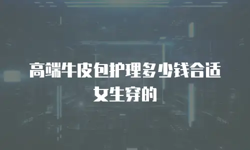 高端牛皮包护理多少钱合适女生穿的