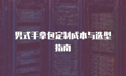 男式手拿包定制成本与选型指南