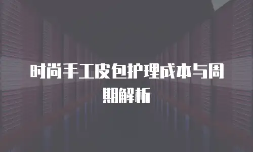 时尚手工皮包护理成本与周期解析
