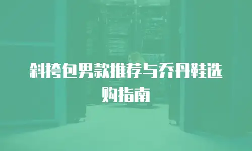 斜挎包男款推荐与乔丹鞋选购指南
