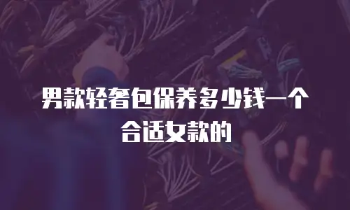 男款轻奢包保养多少钱一个合适女款的