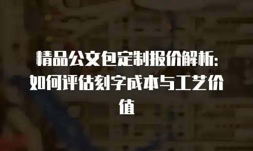 精品公文包定制报价解析：如何评估刻字成本与工艺价值