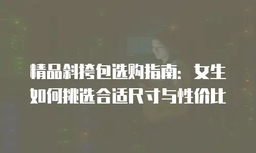 精品斜挎包选购指南：女生如何挑选合适尺寸与性价比
