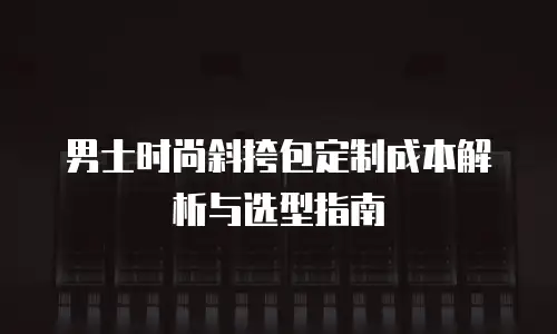 男士时尚斜挎包定制成本解析与选型指南