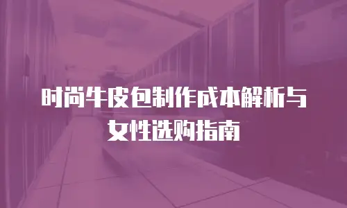 时尚牛皮包制作成本解析与女性选购指南