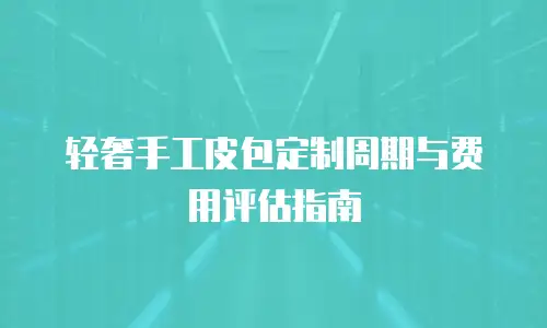 轻奢手工皮包定制周期与费用评估指南
