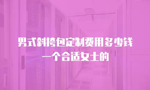 男式斜挎包定制费用多少钱一个合适女士的