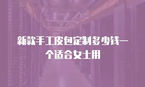 新款手工皮包定制多少钱一个适合女士用