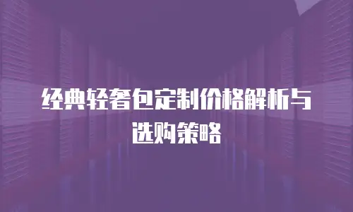 经典轻奢包定制价格解析与选购策略