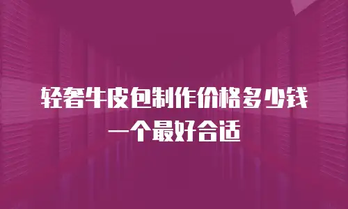 轻奢牛皮包制作价格多少钱一个最好合适