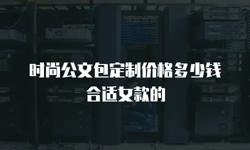 时尚公文包定制价格多少钱合适女款的