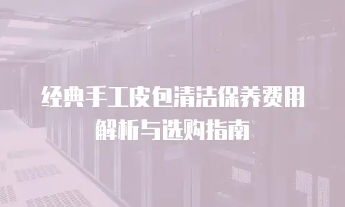 经典手工皮包清洁保养费用解析与选购指南
