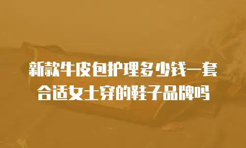 新款牛皮包护理多少钱一套合适女士穿的鞋子品牌吗