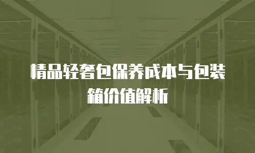 精品轻奢包保养成本与包装箱价值解析