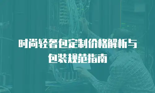 时尚轻奢包定制价格解析与包装规范指南
