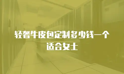 轻奢牛皮包定制多少钱一个适合女士