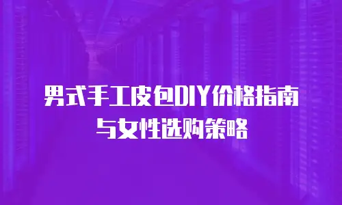 男式手工皮包DIY价格指南与女性选购策略