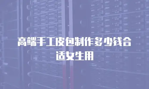 高端手工皮包制作多少钱合适女生用