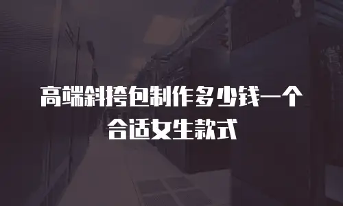 高端斜挎包制作多少钱一个合适女生款式