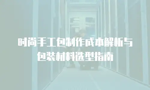 时尚手工包制作成本解析与包装材料选型指南