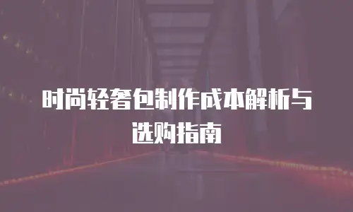 时尚轻奢包制作成本解析与选购指南