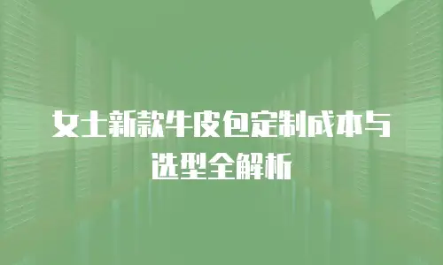 女士新款牛皮包定制成本与选型全解析