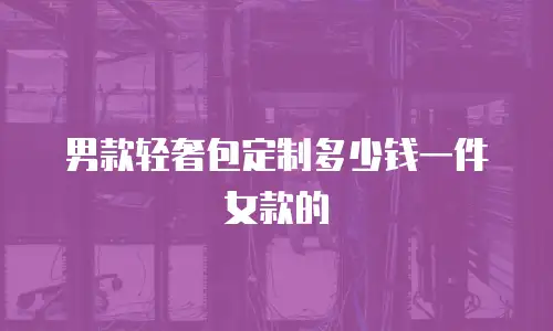 男款轻奢包定制多少钱一件女款的