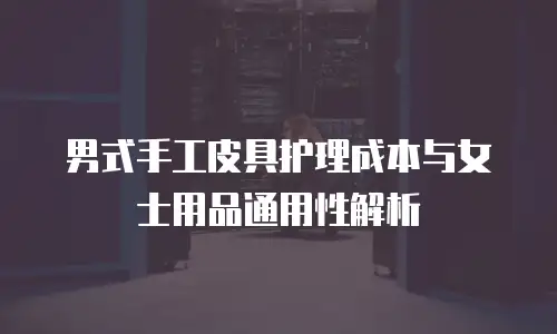 男式手工皮具护理成本与女士用品通用性解析