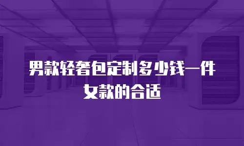 男款轻奢包定制多少钱一件女款的合适