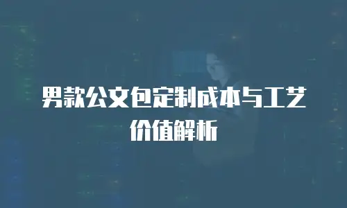 男款公文包定制成本与工艺价值解析