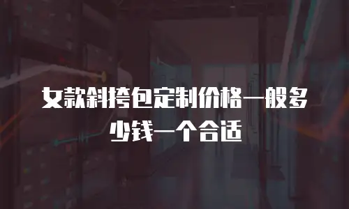 女款斜挎包定制价格一般多少钱一个合适