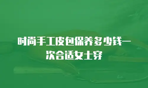 时尚手工皮包保养多少钱一次合适女士穿