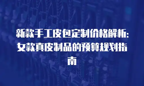 新款手工皮包定制价格解析：女款真皮制品的预算规划指南