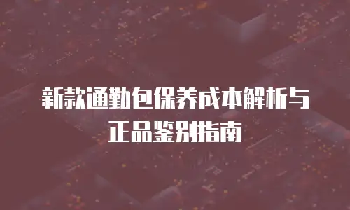 新款通勤包保养成本解析与正品鉴别指南