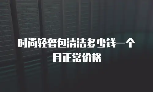 时尚轻奢包清洁多少钱一个月正常价格