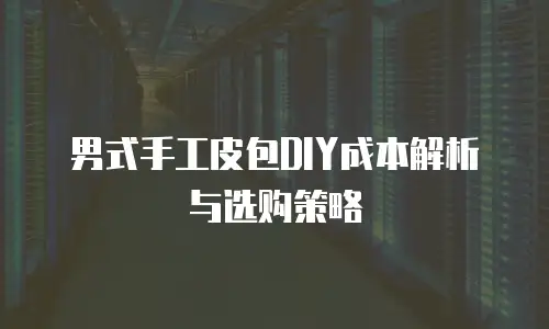 男式手工皮包DIY成本解析与选购策略