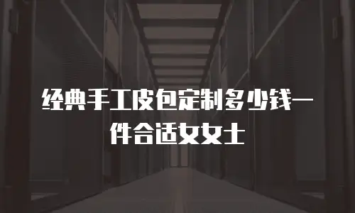 经典手工皮包定制多少钱一件合适女女士