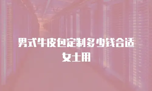 男式牛皮包定制多少钱合适女士用