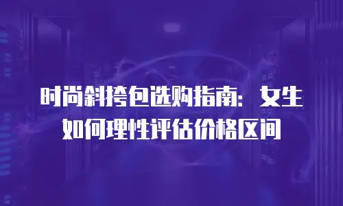 时尚斜挎包选购指南：女生如何理性评估价格区间